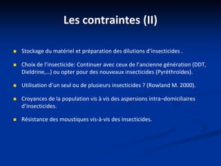 Les contraintes (II)
 Stockage du matériel et préparation des dilutions d’insecticides .
 Choix de l’insecticide: Continuer avec ceux de l’ancienne génération (DDT,
Dieldrine,…) ou opter pour des nouveaux insecticides (Pyréthroïdes).
 Utilisation d’un seul ou de plusieurs insecticides ? (Rowland M. 2000).
 Croyances de la population vis à vis des aspersions intra–domiciliaires
d’insecticides.
 Résistance des moustiques vis-à-vis des insecticides.
 