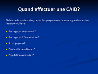 Quand effectuer une CAID?
Établir un bon calendrier, cadrer les programmes de campagne d’aspersion
intra-domiciliaire:
 Par rapport aux saisons?
 Par rapport à l’endémicité?
 A temps plein?
 Pendant les épidémies?
 Populations nomades?
 