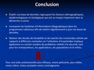 Conclusion
 Établir une base de données regroupant les facteurs démographiques,
épidémiologiques et écologiques qui ont un impact important dans la
démarche à suivre.
 Incorporer les Systèmes d’Informations Géographiques dans les
programmes nationaux afin de mettre régulièrement à jour ces bases de
données.
 Réaliser des études de faisabilité et de toxicité des insecticides utilisés par
rapports à différents contextes car l’utilisation d’insecticides implique
également un certain nombre de problèmes relatifs à la sécurité, tant
pour les manipulateurs, les applicateurs, les populations et le milieu.
Pour une lutte antivectorielle plus efficace, moins polluante, plus ciblée,
moins chère, mieux acceptée moins contraignante
 
