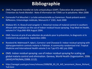 Bibliographie
 OMS, Programme mondial de lutte antipaludique (GMP). Élaboration de proposition à
l’intention du Fonds Mondial : Note d’information de l’OMS sur le paludisme. Mars 2008
 Carnevale P et Mouchet J. La lutte antivectorielle au Cameroun. Passé-présent-avenir.
Réflexions. Entomologie médicale, Manuscrit n° 2181. Août 2000
 Mabaso M L H, Sharp B and Lengeler C. Historical review of malarial control in southern
African with emphasis on the use of indoor residual house-spraying. Trop Med Int Health,
volume 9 n° 8 pp 846–856 August 2004.
 OMS. Sources et prix d’une sélection de produits pour la prévention, le diagnostic et le
traitement du paludisme. Septembre 2004.
 Rowland M, Mahmood P, Iqbal J, Carneiro I and Chavasse D. Indoor residual spraying with
alphacypermethrin controls malaria in Pakistan. A community-randomized trial. Tropical
Medicine and International Health volume 5 no 7 pp 472–481 july 2000.
 OMS. Indoor residual spraying: use of indoor residual spraying for scaling up
global malaria control and elimination. Geneva, World Health Organization, 2006
(WHO/HTM/MAL/2006.1112).
 http://senegal.usaid.gov/news/releases/2008/08_03_03_AID_lancement_Rosso_Richard_
Toll.html
 