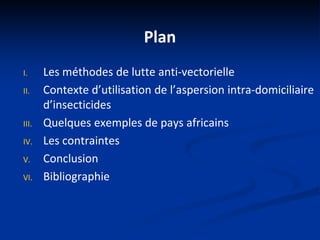 Plan
I. Les méthodes de lutte anti-vectorielle
II. Contexte d’utilisation de l’aspersion intra-domiciliaire
d’insecticides
III. Quelques exemples de pays africains
IV. Les contraintes
V. Conclusion
VI. Bibliographie
 