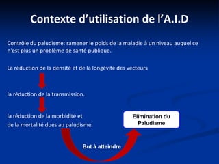 Contexte d’utilisation de l’A.I.D
Contrôle du paludisme: ramener le poids de la maladie à un niveau auquel ce
n'est plus un problème de santé publique.
La réduction de la densité et de la longévité des vecteurs
la réduction de la transmission.
la réduction de la morbidité et
de la mortalité dues au paludisme.
But à atteindre
Elimination du
Paludisme
 
