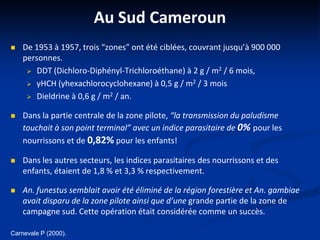 Au Sud Cameroun
 De 1953 à 1957, trois “zones” ont été ciblées, couvrant jusqu’à 900 000
personnes.
 DDT (Dichloro-Diphényl-Trichloroéthane) à 2 g / m2 / 6 mois,
 γHCH (γhexachlorocyclohexane) à 0,5 g / m2 / 3 mois
 Dieldrine à 0,6 g / m2 / an.
 Dans la partie centrale de la zone pilote, “la transmission du paludisme
touchait à son point terminal” avec un indice parasitaire de 0% pour les
nourrissons et de 0,82% pour les enfants!
 Dans les autres secteurs, les indices parasitaires des nourrissons et des
enfants, étaient de 1,8 % et 3,3 % respectivement.
 An. funestus semblait avoir été éliminé de la région forestière et An. gambiae
avait disparu de la zone pilote ainsi que d’une grande partie de la zone de
campagne sud. Cette opération était considérée comme un succès.
Carnevale P (2000).
 