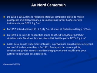 Au Nord Cameroun
 De 1953 à 1956, dans la région de Maroua: campagne pilote de masse
protégeant 250 000 personnes. Les opérations furent basées sur des
traitements par DDT à 2 g / m2.
 En 1957, introduction γHCH à 0, 8g / m2 /6 mois et Dieldrine à 0,6 g / m2/ an.
 En 1959, à la suite de l’apparition d’une souche d’ Anopheles gambiae
résistante à la Dieldrine, la zone pilote était traitée par le DDT à 2 g / m2.
 Après deux ans de traitements intensifs, la prévalence du paludisme atteignait
encore 35 % chez les enfants. En 1961, fermeture de la zone pilote,
considérant que les résultats épidémiologiques étaient insuffisants pour
justifier la poursuite des opérations.
Carnevale P (2000).
 