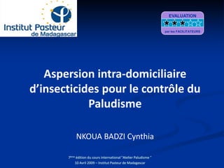 Aspersion intra-domiciliaire
d’insecticides pour le contrôle du
Paludisme
NKOUA BADZI Cynthia
7ème édition du cours international "Atelier Paludisme "
10 Avril 2009 – Institut Pasteur de Madagascar
EVALUATION
par les FACILITATEURS
 