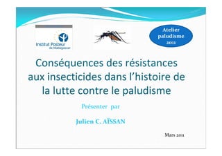 Conséquences des résistances
aux insecticides dans l’histoire de
la lutte contre le paludisme
Atelier
paludisme
2011
Présenter par
Julien C. AÏSSAN
Mars 2011
 