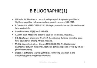 BIBLIOGRAPHIE(1)
• Michelle M.Riehle et al …Acrytic sub group of Anopheles gambiae is
highly susceptiible to human malaria parasits:science 331:2011.
• P.Carneval et al.IRDT ISBN-978.2 Biologie ,transmission de plasmodium et
lutte vectorielle.
• J.Med.Entomol.47(3) 2010:355-366.
• F.Darrit et al. Medecine et sante sous les tropiques:2005:2737.
• D.E. Neafsey et al:science :514-517. Genotyping Defines complex gene
flow boundaries among African malaria.
• M.K.N. Lawnickzak et al. Science2010:6003 :512-514 Widspread
divergence betwen incipient Anopheles gambiae species reveal by whole
genome sequency.
• Obbar et al.Malaria journal 2009:8:117.Inferring selection in the
Anopheles gambiae species copmplex
8éme edition atelier paludisme 15
 