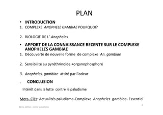 PLAN
• INTRODUCTION
1. COMPLEXE ANOPHELE GAMBIAE POURQUOI?
2. BIOLOGIE DE L’ Anopheles
• APPORT DE LA CONNAISSANCE RECENTE SUR LE COMPLEXE
ANOPHELES GAMBIAE
1. Découverte de nouvelle forme de complexe An. gambiae
2. Sensibilité au pyréthrinoïde +organophosphoré
3. Anopheles gambiae attiré par l’odeur
. CONCLUSION
Intérêt dans la lutte contre le paludisme
Mots- Clés: Actualités paludisme-Complexe Anopheles gambiae- Essentiel
2
8éme édition atelier paludisme
 