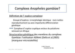 Complexe Anopheles gambiae?
Définition de l’ espèce complexe:
Groupe d’espèces à morphologie identique mais isolées
reproductivement ou avec importante différenciation
génétique
Complexe d’ espèce cryptique vecteur du paludisme
sévissant en Afrique
Structuration génétique des membres du complexe
Gambiae :l’utilisation ADNmt (Della et al,2005)
(marqueur microsatellite)
4
8éme édition atelier paludisme
J. Med. Entomol.
47(3)2010:355-366
 