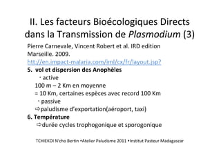 II. Les facteurs Bioécologiques Directs
dans la Transmission de Plasmodium (3)
Pierre Carnevale, Vincent Robert et al. IRD edition
Marseille. 2009.
htt://en.impact-malaria.com/iml/cx/fr/layout.jsp?
5. vol et dispersion des Anophèles
active
100 m – 2 Km en moyenne
= 10 Km, certaines espèces avec record 100 Km
passive
paludisme d’exportation(aéroport, taxi)
6. Température
durée cycles trophogonique et sporogonique
TCHIEKOI N'cho Bertin Atelier Paludisme 2011 Institut Pasteur Madagascar
 