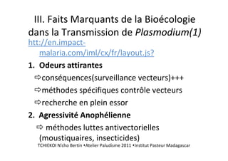 III. Faits Marquants de la Bioécologie
dans la Transmission de Plasmodium(1)
htt://en.impact-
malaria.com/iml/cx/fr/layout.js?
1. Odeurs attirantes
conséquences(surveillance vecteurs)+++
méthodes spécifiques contrôle vecteurs
recherche en plein essor
2. Agressivité Anophélienne
méthodes luttes antivectorielles
(moustiquaires, insecticides)
TCHIEKOI N'cho Bertin Atelier Paludisme 2011 Institut Pasteur Madagascar
 