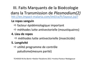 III. Faits Marquants de la Bioécologie
dans la Transmission de Plasmodium(2)
htt://en.impact-malaria.com/iml/cx/fr/layout.jsp?
Le repas sanguin
facteur épidémiologique important
méthodes lutte antivectorielle (moustiquaires)
4. Lieu de repos
méthodes lutte antivectorielle (insecticide)
5. Longévité
utilité programme de contrôle
paludisme(mesure parité)
TCHIEKOI N'cho Bertin Atelier Paludisme 2011 Institut Pasteur Madagascar
 