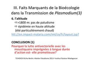 III. Faits Marquants de la Bioécologie
dans la Transmission de Plasmodium(3)
6. l’altitude
>1800 m: pas de paludisme
épidémie en haute altitude
(été particulièrement chaud)
htt://en.impact-malaria.com/iml/cx/fr/layout.jsp?
CONCLUSION (1)
Pourquoi la lutte antivectorielle avec les
moustiquaire imprégnées à longue durée
d’action est- elle prometteuse?
TCHIEKOI N'cho Bertin Atelier Paludisme 2011 Institut Pasteur Madagascar
 