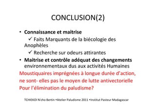 CONCLUSION(2)
• Connaissance et maitrise
Faits Marquants de la biécologie des
Anophèles
Recherche sur odeurs attirantes
• Maitrise et contrôle adéquat des changements
environnementaux dus aux activités Humaines
Moustiquaires imprégnées à longue durée d’action,
ne sont- elles pas le moyen de lutte antivectorielle
Pour l’élimination du paludisme?
TCHIEKOI N'cho Bertin Atelier Paludisme 2011 Institut Pasteur Madagascar
 