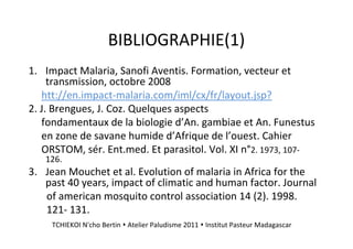 BIBLIOGRAPHIE(1)
1. Impact Malaria, Sanofi Aventis. Formation, vecteur et
transmission, octobre 2008
htt://en.impact-malaria.com/iml/cx/fr/layout.jsp?
2. J. Brengues, J. Coz. Quelques aspects
fondamentaux de la biologie d’An. gambiae et An. Funestus
en zone de savane humide d’Afrique de l’ouest. Cahier
ORSTOM, sér. Ent.med. Et parasitol. Vol. XI n°2. 1973, 107-
126.
3. Jean Mouchet et al. Evolution of malaria in Africa for the
past 40 years, impact of climatic and human factor. Journal
of american mosquito control association 14 (2). 1998.
121- 131.
TCHIEKOI N'cho Bertin Atelier Paludisme 2011 Institut Pasteur Madagascar
 