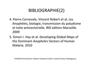 BIBLIOGRAPHIE(2)
4. Pierre Carnevale, Vincent Robert et al. Les
Anophèles, biologie, transmission du paludisme
et lutte antivectorielle. IRD edition Marseille.
2009
5. Simon I. Hay et al. Developing Global Maps of
the Dominant Anopheles Vectors of Human
Malaria. 2010
TCHIEKOI N'cho Bertin Atelier Paludisme 2011 Institut Pasteur Madagascar
 