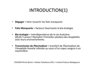 INTRODUCTION(1)
• Dégager = faire ressortir les faits marquants
• Faits Marquants = facteurs favorisants la bio-écologie
• Bio écologie = interdépendance de la vie évolutive
(Œufs Larves Nymphe Femelles adultes) des Anophèles
avec leurs environnements
• Transmission de Plasmodium = transfert de Plasmodium de
l’Anophèle femelle infestée au cours d’un repas sanguin à un
mammifère
TCHIEKOI N’cho Bertin Atelier Paludisme 2011 Institut Pasteur Madagascar
 