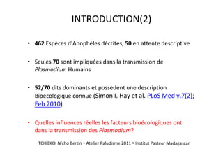 INTRODUCTION(2)
• 462 Espèces d’Anophèles décrites, 50 en attente descriptive
• Seules 70 sont impliquées dans la transmission de
Plasmodium Humains
• 52/70 dits dominants et possèdent une description
Bioécologique connue (Simon I. Hay et al. PLoS Med v.7(2);
Feb 2010)
• Quelles influences réelles les facteurs bioécologiques ont
dans la transmission des Plasmodium?
TCHIEKOI N’cho Bertin Atelier Paludisme 2011 Institut Pasteur Madagascar
 