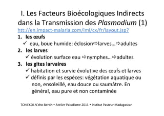 I. Les Facteurs Bioécologiques Indirects
dans la Transmission des Plasmodium (1)
htt://en.impact-malaria.com/iml/cx/fr/layout.jsp?
1. les œufs
eau, boue humide: éclosion larves… adultes
2. les larves
évolution surface eau nymphes… adultes
3. les gites larvaires
habitation et survie évolutive des œufs et larves
définis par les espèces: végétation aquatique ou
non, ensoleillé, eau douce ou saumâtre. En
général, eau pure et non contaminée
TCHIEKOI N’cho Bertin Atelier Paludisme 2011 Institut Pasteur Madagascar
 
