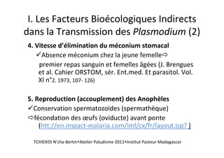 I. Les Facteurs Bioécologiques Indirects
dans la Transmission des Plasmodium (2)
4. Vitesse d’élimination du méconium stomacal
Absence méconium chez la jeune femelle
premier repas sanguin et femelles âgées (J. Brengues
et al. Cahier ORSTOM, sér. Ent.med. Et parasitol. Vol.
XI n°2. 1973, 107- 126)
5. Reproduction (accouplement) des Anophèles
Conservation spermatozoïdes (spermathèque)
fécondation des œufs (oviducte) avant ponte
(htt://en.impact-malaria.com/iml/cx/fr/layout.jsp? )
TCHIEKOI N'cho Bertin Atelier Paludisme 2011 Institut Pasteur Madagascar
 
