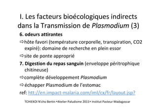 I. Les facteurs bioécologiques indirects
dans la Transmission de Plasmodium (3)
6. odeurs attirantes
hôte favori (température corporelle, transpiration, CO2
expiré): domaine de recherche en plein essor
site de ponte approprié
7. Digestion du repas sanguin (enveloppe péritrophique
chitineuse)
complète développement Plasmodium
échapper Plasmodium de l’estomac
ref: htt://en.impact-malaria.com/iml/cx/fr/layout.jsp?
TCHIEKOI N'cho Bertin Atelier Paludisme 2011 Institut Pasteur Madagascar
 