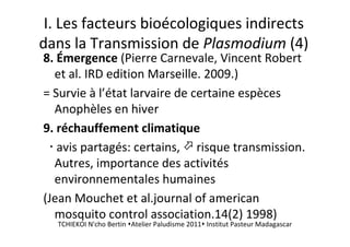 I. Les facteurs bioécologiques indirects
dans la Transmission de Plasmodium (4)
8. Émergence (Pierre Carnevale, Vincent Robert
et al. IRD edition Marseille. 2009.)
= Survie à l’état larvaire de certaine espèces
Anophèles en hiver
9. réchauffement climatique
avis partagés: certains, risque transmission.
Autres, importance des activités
environnementales humaines
(Jean Mouchet et al.journal of american
mosquito control association.14(2) 1998)
TCHIEKOI N'cho Bertin Atelier Paludisme 2011 Institut Pasteur Madagascar
 