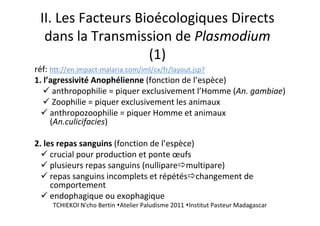 II. Les Facteurs Bioécologiques Directs
dans la Transmission de Plasmodium
(1)
réf: htt://en.impact-malaria.com/iml/cx/fr/layout.jsp?
1. l’agressivité Anophélienne (fonction de l’espèce)
anthropophilie = piquer exclusivement l’Homme (An. gambiae)
Zoophilie = piquer exclusivement les animaux
anthropozoophilie = piquer Homme et animaux
(An.culicifacies)
2. les repas sanguins (fonction de l’espèce)
crucial pour production et ponte œufs
plusieurs repas sanguins (nullipare multipare)
repas sanguins incomplets et répétés changement de
comportement
endophagique ou exophagique
TCHIEKOI N'cho Bertin Atelier Paludisme 2011 Institut Pasteur Madagascar
 