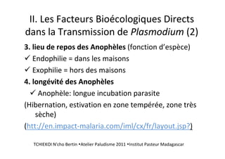 II. Les Facteurs Bioécologiques Directs
dans la Transmission de Plasmodium (2)
3. lieu de repos des Anophèles (fonction d’espèce)
Endophilie = dans les maisons
Exophilie = hors des maisons
4. longévité des Anophèles
Anophèle: longue incubation parasite
(Hibernation, estivation en zone tempérée, zone très
sèche)
(htt://en.impact-malaria.com/iml/cx/fr/layout.jsp?)
TCHIEKOI N'cho Bertin Atelier Paludisme 2011 Institut Pasteur Madagascar
 
