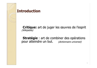 Introduction



   Critique: art de juger les œuvres de l’esprit
  (Wikipédia)


   Stratégie : art de combiner des opérations
  pour atteindre un but.  (dictionnaire universel)




                                                     3
 