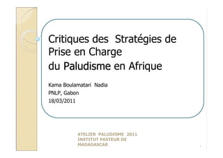Critiques des Stratégies de
Prise en Charge
du Paludisme en Afrique
Kama Boulamatari Nadia
PNLP, Gabon
18/03/2011




          ATELIER PALUDISME 2011
          INSTITUT PASTEUR DE
          MADAGASCAR               1
 