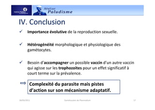 IV. Conclusion
Importance évolutive de la reproduction sexuelle.
Hétérogénéité morphologique et physiologique des
gamétocytes.
Besoin d’accompagner un possible vaccin d’un autre vaccin
qui agisse sur les trophozoites pour un effet significatif à
court terme sur la prévalence.
18/03/2011 17Gamétocytes de Plasmodium
Complexité du parasite mais pistes
d’action sur son mécanisme adaptatif.
 
