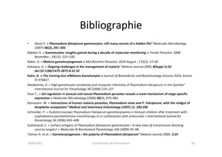 Bibliographie
• Alano P. « Plasmodium falciparum gametocytes: still many secrets of a hidden life” Molecular Microbiology
(2007) 66(2), 291–302
Babiker H. « Gametocytes: insights gained during a decade of molecular monitoring » Trends Parasitol. 2008
November ; 24(11): 525–530.
Baker, A. « Malaria gametocytogenesis » Mol Biochem Parasitol. 2010 August ; 172(2): 57–65.
Kokwaro, G. « Ongoing challenges in the management of malaria” Malaria Journal 2009, 8(Suppl 1):S2
doi:10.1186/1475-2875-8-S1-S2
Kuhn, A. « The Coming-Out ofMalaria Gametocytes » Journal of Biomedicine and Biotechnology Volume 2010, Article
ID 976827
Nwakanma, D. « High gametocyte complexity and mosquito infectivity of Plasmodium falciparum in the Gambia”
International Journal for Parasitology 38 (2008) 219–227
Pace T., « Set regulation in asexual and sexual Plasmodium parasites reveals a novel mechanism of stage-specific
expression » Molecular Microbiology (2006) 60(4), 870–882
Ramasami M. « Interactions of human malaria parasites, Plasmodium vivax and P. Falciparum, with the midgut of
Anopheles mosquitoes” Medical and Veterinary Entomology (1997) 11, 290-296
Schneider, P. « (Sub)microscopic Plasmodium falciparum gametocytaemia in Kenyan children after treatment with
sulphadoxine-pyrimethamine monotherapy or in combination with artesunate » International Journal for
Parasitology 36 (2006) 403–408
Sutherland, C. « Surface antigens of Plasmodium falciparum gametocytes—A new class of transmission-blocking
vaccine targets? » Molecular & Biochemical Parasitology 166 (2009) 93–98
Talman A. et al. « Gametocytogenesis : the puberty of Plasmodium falciparum” Malaria Journal 2004, 3:24
18/03/2011 Gamétocytes de Plasmodium 20
 