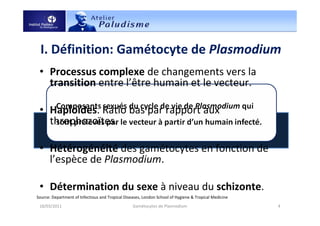 I. Définition: Gamétocyte de Plasmodium
18/03/2011 4Gamétocytes de Plasmodium
Source: Department of Infectious and Tropical Diseases, London School of Hygiene & Tropical Medicine
• Processus complexe de changements vers la
transition entre l’être humain et le vecteur.
• Haploïdes. Ratio bas par rapport aux
throphozoïtes.
• Hétérogénéité des gamétocytes en fonction de
l’espèce de Plasmodium.
• Détermination du sexe à niveau du schizonte.
 