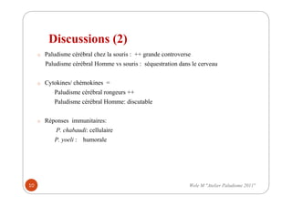 Discussions (2)
o Paludisme cérébral chez la souris : ++ grande controverse
Paludisme cérébral Homme vs souris : séquestration dans le cerveau
o Cytokines/ chémokines =
Paludisme cérébral rongeurs ++
Paludisme cérébral Homme: discutable
o Réponses immunitaires:
P. chabaudi: cellulaire
P. yoeli : humorale
10 Wele M "Atelier Paludisme 2011"
 