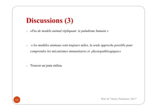 Discussions (3)
o «Pas de modèle animal répliquant le paludisme humain »
o « les modèles animaux sont toujours utiles, la seule approche possible pour
comprendre les mécanismes immunitaires et physiopathloogiques»
o Trouver un juste milieu
11 Wele M "Atelier Paludisme 2011"
 