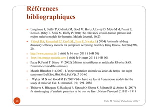 Références
bibliographiques
Langhorne J, Buffet P, Galinski M, Good M, Harty J, Leroy D, Mota M M, Pasini E,
Renia L, Riley E, Stins M, Duffy P (2011)The relevance of non-human primate and
rodent malaria models for humans. Malaria Journal, 10:23
Fidock DA, Rosenthal PJ, Croft SL, Brun R, Nwaka S.( 2004) Antimalarial drug
discovery: efficacy models for compound screening. Nat Rev Drug Discov. Jun;3(6):509-
20.
o http://www.pasteur.fr/ ( visité le 16 mars 2011 à 16H 30)
o http://en.impact-malaria.com ( visité le 14 mars 2011 à 10H 00)
o Parzy D, Fusaï T, Sinou V (2002) Éditions scientifiques et médicales Elsevier SAS.
Paludisme et modèles animaux
o Maurin-Blanchet H (2007) L’experimentation animale au cours du temps : un sujet
contrversé Bull.Soc.Hist.Méd.Sci.Vét.,7: 50-60
o Wykes M N and Good M F (2009) What have we learnt from mouse models for the
study of malaria? Eur. J. Immunol.. 39: 1991–2058
o Thiberge S, Blazquez S, Baldacci P, Renaud O, Shorte S, Ménard R & Amino R (2007)
In vivo imaging of malaria parasites in the murine liver; Nature Protocols 2,1811 - 1818
14 Wele M "Atelier Paludisme 2011"
 
