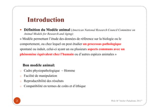 Introduction
Définition du Modèle animal (American National Research Council Committee on
Animal Models for Research and Aging):
« Modèle permettant l’étude des données de référence sur la biologie ou le
comportement, ou chez lequel on peut étudier un processus pathologique
spontané ou induit, celui-ci ayant un ou plusieurs aspects communs avec un
phénomène équivalent chez l’humain ou d’autres espèces animales »
Bon modèle animal:
o Cadre physiopathologique ~ Homme
o Facilité de manipulation
o Reproductibilité des résultats
o Compatibilité en termes de coûts et d’éthique
2 Wele M "Atelier Paludisme 2011"
 