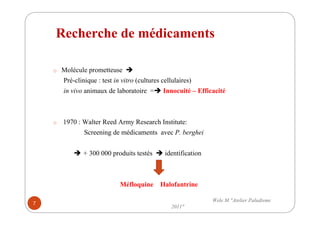Recherche de médicaments
o Molécule prometteuse
Pré-clinique : test in vitro (cultures cellulaires)
in vivo animaux de laboratoire = Innocuité – Efficacité
o 1970 : Walter Reed Army Research Institute:
Screening de médicaments avec P. berghei
+ 300 000 produits testés identification
Méfloquine Halofantrine
7
Wele M "Atelier Paludisme
2011"
 