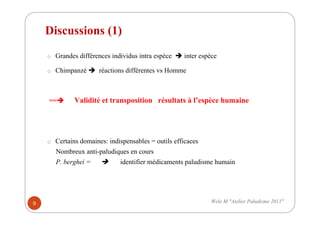 Discussions (1)
o Grandes différences individus intra espèce inter espèce
o Chimpanzé réactions différentes vs Homme
== Validité et transposition résultats à l’espèce humaine
o Certains domaines: indispensables = outils efficaces
Nombreux anti-paludiques en cours
P. berghei = identifier médicaments paludisme humain
9 Wele M "Atelier Paludisme 2011"
 