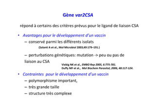 • Avantages pour le développement d’un vaccin
– conservé parmi les différents isolats
– perturbations génétiques: mutation -> peu ou pas de
liaison au CSA
• Contraintes pour le développement d’un vaccin
– polymorphisme important,
– très grande taille
– structure très complexe
Gène var2CSA
Viebig NK et al., EMBO Rep 2005, 6:775-781.
Duffy MF et al., Mol Biochem Parasitol, 2006, 48:117-124.
(Salanti A et al., Mol Microbiol 2003;49:179–191.)
répond à certains des critères prévus pour le ligand de liaison CSA
 