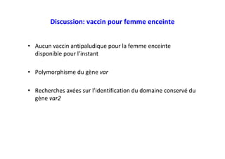 • Aucun vaccin antipaludique pour la femme enceinte
disponible pour l’instant
• Polymorphisme du gène var
• Recherches axées sur l’identification du domaine conservé du
gène var2
Discussion: vaccin pour femme enceinte
 
