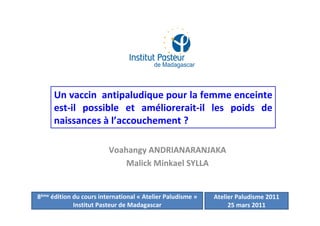 Voahangy ANDRIANARANJAKA
Malick Minkael SYLLA
Un vaccin antipaludique pour la femme enceinte
est-il possible et améliorerait-il les poids de
naissances à l’accouchement ?
8ème édition du cours international « Atelier Paludisme »
Institut Pasteur de Madagascar
Atelier Paludisme 2011
25 mars 2011
 