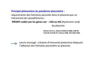Principal phénomène du paludisme placentaire :
séquestration des hématies parasités dans le placenta par un
mécanisme de cytoadhérence :
PfEMP1 codée par les gènes var - CSA ou HA (Hyaluronic acid)
du placenta
Beeson JG et al., Nature Medicine 2000, 6:86-90.
Fried M et Duffy PE. Science 1996, 272:1502-1504.
vaccin envisagé : création d’immunité protectrice bloquant
l’adhésion des hématies parasitées au placenta
 