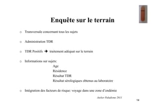 Enquête sur le terrain
o Transversale concernant tous les sujets
o Administration TDR
o TDR Positifs traitement adéquat sur le terrain
o Informations sur sujets:
Age
Résidence
Résultat TDR
Résultat sérologiques obtenus au laboratoire
o Intégration des facteurs de risque: voyage dans une zone d’endémie
14
Atelier Paludisme 2011
 