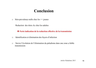 Conclusion
o Séro-prevalence nulle chez les ++ jeunes
Reduction des titres Ac chez les adultes
Forte indication de la reduction effective de la transmission
o Identification et élimination des foyers d’infection
o Suivre l’évolution de l’élimination du paludisme dans une zone a faible
transmission
18Atelier Paludisme 2011
 