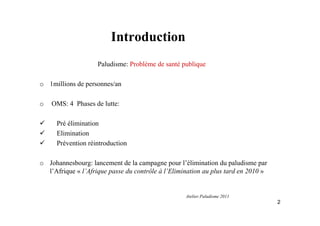 Introduction
Paludisme: Problème de santé publique
o 1millions de personnes/an
o OMS: 4 Phases de lutte:
Pré élimination
Elimination
Prévention réintroduction
o Johannesbourg: lancement de la campagne pour l’élimination du paludisme par
l’Afrique « l’Afrique passe du contrôle à l’Elimination au plus tard en 2010 »
2
Atelier Paludisme 2011
 