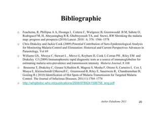 Bibliographie
o Feachema, R, Phillipsa A A, Hwanga J, Cottera C, Wielgoszc B, Greenwoodd B M, Sabote O,
Rodriguezf M, H, Abeyasingheg R R, Ghebreyesush TA, and Snowi, RW Shrinking the malaria
map: progress and prospects (2010) Lancet. 2010 : 6; 376: 1566–1578
o Chris Drakeley and Jackie Cook (2009) Potential Contribution of Sero-Epidemiological Analysis
for Monitoring Malaria Control and Elimination: Historical and Current Perspectives Advances in
Parasitology, Vol 69
o Williams GS, Mweya C, Stewart L , Mtove G, Reyburn H, Cook J, Corran PH , Riley EM and
Drakeley CJ (2009) Immunophoretic rapid diagnostic tests as a source of immunoglobulins for
estimating malaria sero-prevalence and transmission intensity Malaria Journal, 8:168
o Bousema T, Drakeley C, Gesase S,Hashim R, Magesa S, Mosha F, Otieno S, Carneiro I, Cox J,
Msuya E, Kleinschmidt I,Maxwell C, Greenwood B, Riley E, Sauerwein R, Chandramohan D,
Gosling R ( 2010) Identification of Hot Spots of Malaria Transmission for Targeted Malaria
Control. The Journal of Infectious Diseases; 201(11):1764–1774
o http://whqlibdoc.who.int/publications/2008/9789241596756_eng.pdf
20Atelier Paludisme 2011
 
