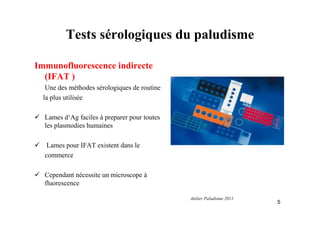 Tests sérologiques du paludisme
Immunofluorescence indirecte
(IFAT )
Une des méthodes sérologiques de routine
la plus utilisée
Lames d‘Ag faciles à preparer pour toutes
les plasmodies humaines
Lames pour IFAT existent dans le
commerce
Cependant nécessite un microscope à
fluorescence
5
Atelier Paludisme 2011
 