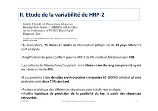 IIII. Etude de la variabilit. Etude de la variabilitéé de HRPde HRP--22
25/03/2011 Variabilité génétique de Plasmodium 11
•Au laboratoire, 75 clones et isolats de Plasmodium falciparum de 19 pays différents
sont analysés.
•Amplification du gène codifiant pour la HRP-2 de Plasmodium falciparum par PCR.
•Les cultures de Plasmodium falciparum sont diluées dans du sang non-parasité ayant
un hématocrite de 40%.
•9 suspensions à des densités erythrocytaires croissantes 65-100000 cellules/ μl sont
analysées avec deux TDR standard.
•Analyse statistique des différentes séquences pour établir leur analogie.
•Modèle logistique de prédiction de la positivité du test à partir des séquences
retrouvées.
 