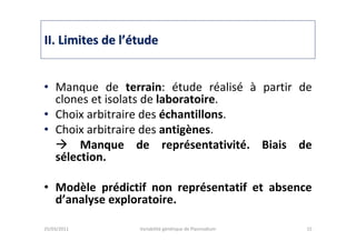 IIII. Limites de l. Limites de l’é’étudetude
• Manque de terrain: étude réalisé à partir de
clones et isolats de laboratoire.
• Choix arbitraire des échantillons.
• Choix arbitraire des antigènes.
Manque de représentativité. Biais de
sélection.
• Modèle prédictif non représentatif et absence
d’analyse exploratoire.
25/03/2011 Variabilité génétique de Plasmodium 15
 